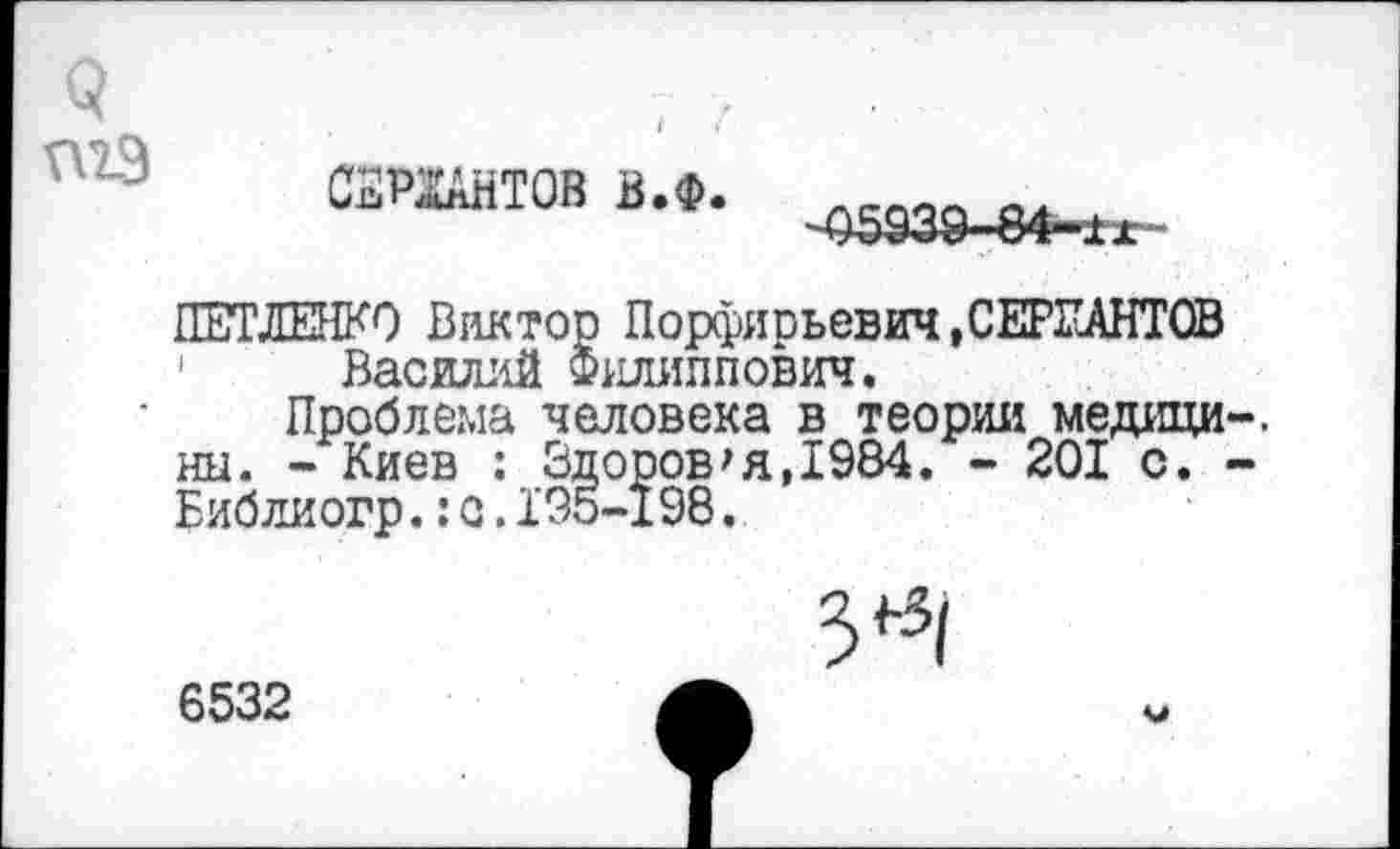 ﻿СЕРЖАНТОВ в.ф.
ПЕТЛЕНКО Виктор Порфиоьевич.СЕРЕАНТОВ 1 Василий Филиппович.
Проблема человека в теории медици ны. - Киев : Здоров*я,1984. - 201 с. Библиогр.:с.195-198.
6532
V